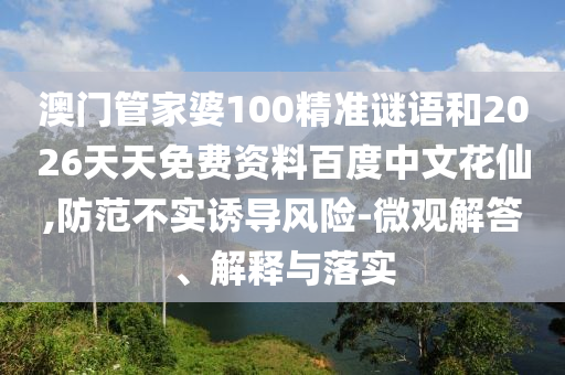澳门管家婆100精准谜语和2026天天免费资料百度中文花仙,防范不实诱导风险-微观解答、解释与落实