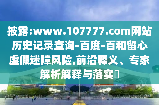 披露:www.107777.com网站历史记录查询-百度-百和留心虚假迷障风险,前沿释义、专家解析解释与落实