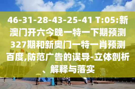 46-31-28-43-25-41 T:05:新澳门开六今晚一特一下期预测327期和新奥门一特一肖预测百度,防范广告的误导-立体剖析、解释与落实