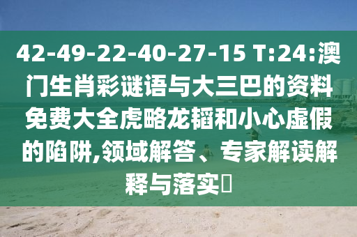 42-49-22-40-27-15 T:24:澳门生肖彩谜语与大三巴的资料免费大全虎略龙韬和小心虚假的陷阱,领域解答、专家解读解释与落实