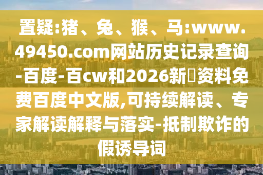 置疑:猪、兔、猴、马:www.49450.com网站历史记录查询-百度-百cw和2026新奧资料免费百度中文版,可持续解读、专家解读解释与落实-抵制欺诈的假诱导词