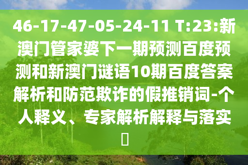 46-17-47-05-24-11 T:23:新澳门管家婆下一期预测百度预测和新澳门谜语10期百度答案解析和防范欺诈的假推销词-个人释义、专家解析解释与落实