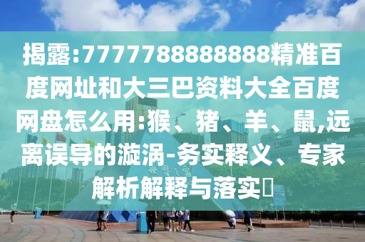 揭露:7777788888888精准百度网址和大三巴资料大全百度网盘怎么用:猴、猪、羊、鼠,远离误导的漩涡-务实释义、专家解析解释与落实​