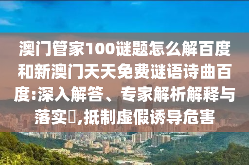 澳门管家100谜题怎么解百度和新澳门天天免费谜语诗曲百度:深入解答、专家解析解释与落实,抵制虚假诱导危害