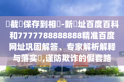 請截圖保存到相冊-新網址百度百科和7777788888888精准百度网址巩固解答、专家解析解释与落实​,谨防欺诈的假套路