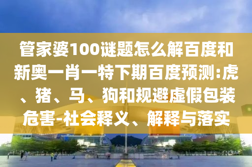 管家婆100谜题怎么解百度和新奥一肖一特下期百度预测:虎、猪、马、狗和规避虚假包装危害-社会释义、解释与落实