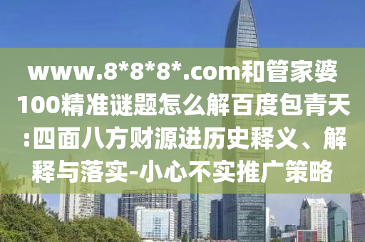 www.8*8*8*.com和管家婆100精准谜题怎么解百度包青天:四面八方财源进历史释义、解释与落实-小心不实推广策略