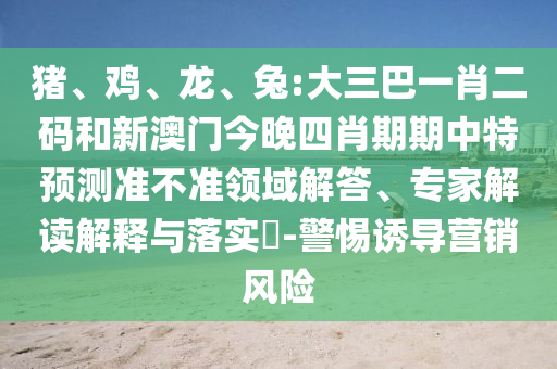 猪、鸡、龙、兔:大三巴一肖二码和新澳门今晚四肖期期中特预测准不准领域解答、专家解读解释与落实​-警惕诱导营销风险