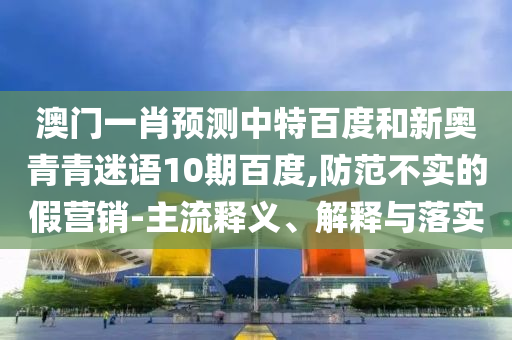 澳门一肖预测中特百度和新奥青青迷语10期百度,防范不实的假营销-主流释义、解释与落实