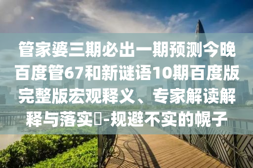 管家婆三期必出一期预测今晚百度管67和新谜语10期百度版完整版宏观释义、专家解读解释与落实-规避不实的幌子