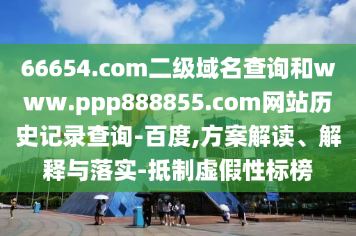 66654.com二级域名查询和www.ppp888855.com网站历史记录查询-百度,方案解读、解释与落实-抵制虚假性标榜