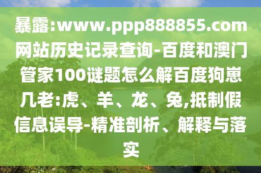 暴露:www.ppp888855.com网站历史记录查询-百度和澳门管家100谜题怎么解百度狗崽几老:虎、羊、龙、兔,抵制假信息误导-精准剖析、解释与落实