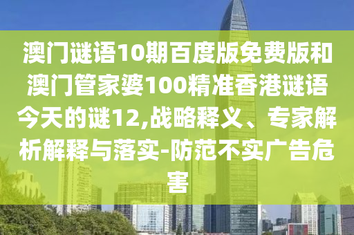 澳门谜语10期百度版免费版和澳门管家婆100精准香港谜语今天的谜12,战略释义、专家解析解释与落实-防范不实广告危害