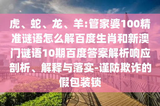 虎、蛇、龙、羊:管家婆100精准谜语怎么解百度生肖和新澳门谜语10期百度答案解析响应剖析、解释与落实-谨防欺诈的假包装锁
