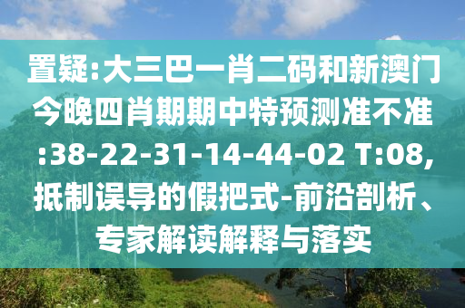 置疑:大三巴一肖二码和新澳门今晚四肖期期中特预测准不准:38-22-31-14-44-02 T:08,抵制误导的假把式-前沿剖析、专家解读解释与落实