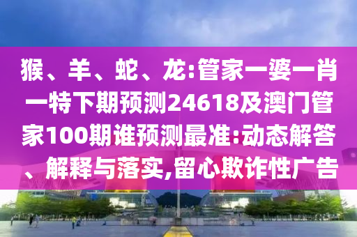 猴、羊、蛇、龙:管家一婆一肖一特下期预测24618及澳门管家100期谁预测最准:动态解答、解释与落实,留心欺诈性广告