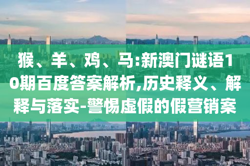 猴、羊、鸡、马:新澳门谜语10期百度答案解析,历史释义、解释与落实-警惕虚假的假营销案