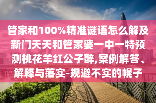 管家和100%精准谜语怎么解及新门天天和管家婆一中一特预测桃花羊红公子醉,案例解答、解释与落实-规避不实的幌子