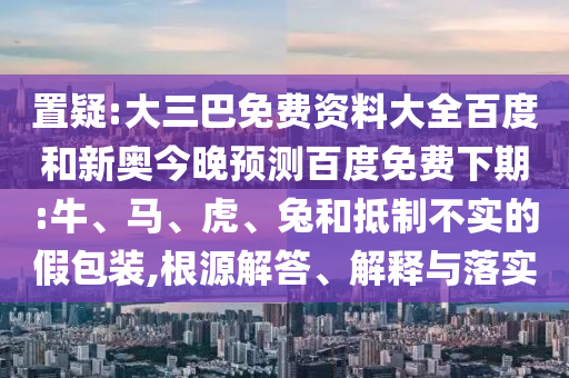 置疑:大三巴免费资料大全百度和新奥今晚预测百度免费下期:牛、马、虎、兔和抵制不实的假包装,根源解答、解释与落实