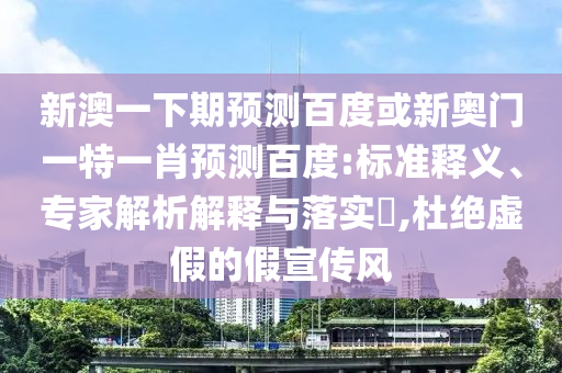 新澳一下期预测百度或新奥门一特一肖预测百度:标准释义、专家解析解释与落实,杜绝虚假的假宣传风