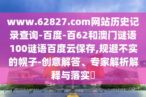 www.62827.com网站历史记录查询-百度-百62和澳门谜语100谜语百度云保存,规避不实的幌子-创意解答、专家解析解释与落实