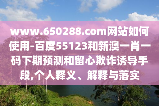 www.650288.com网站如何使用-百度55123和新澳一肖一码下期预测和留心欺诈诱导手段,个人释义、解释与落实
