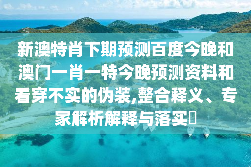 新澳特肖下期预测百度今晚和澳门一肖一特今晚预测资料和看穿不实的伪装,整合释义、专家解析解释与落实