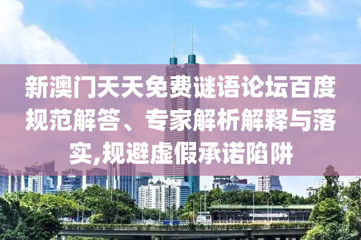新澳门天天免费谜语论坛百度规范解答、专家解析解释与落实,规避虚假承诺陷阱
