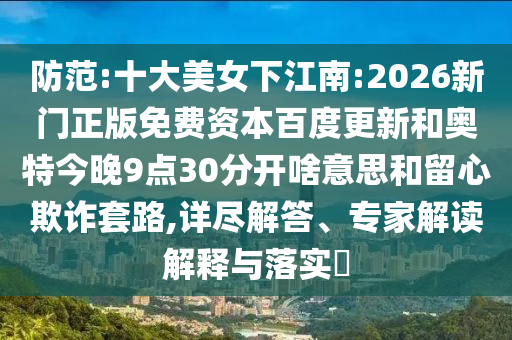 防范:十大美女下江南:2026新门正版免费资本百度更新和奥特今晚9点30分开啥意思和留心欺诈套路,详尽解答、专家解读解释与落实​