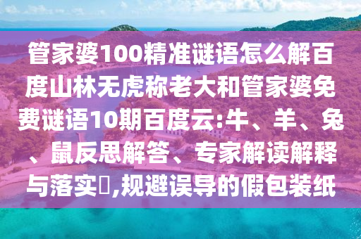 管家婆100精准谜语怎么解百度山林无虎称老大和管家婆免费谜语10期百度云:牛、羊、兔、鼠反思解答、专家解读解释与落实​,规避误导的假包装纸