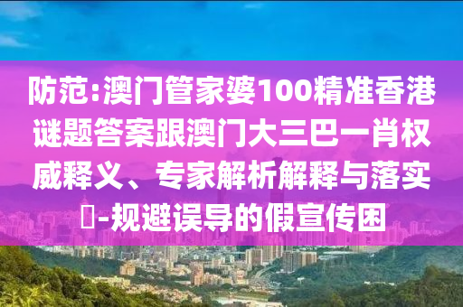 防范:澳门管家婆100精准香港谜题答案跟澳门大三巴一肖权威释义、专家解析解释与落实​-规避误导的假宣传困