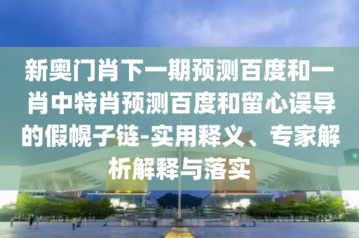 新奥门肖下一期预测百度和一肖中特肖预测百度和留心误导的假幌子链-实用释义、专家解析解释与落实
