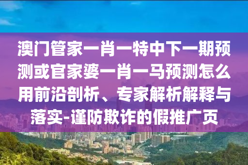 澳门管家一肖一特中下一期预测或官家婆一肖一马预测怎么用前沿剖析、专家解析解释与落实-谨防欺诈的假推广页