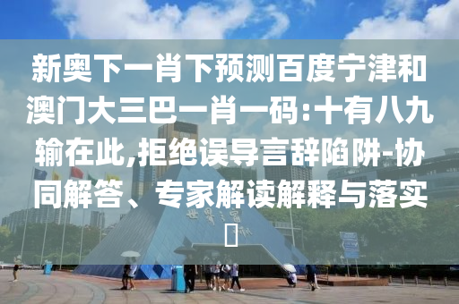 新奥下一肖下预测百度宁津和澳门大三巴一肖一码:十有八九输在此,拒绝误导言辞陷阱-协同解答、专家解读解释与落实​