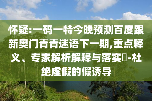 怀疑:一码一特今晚预测百度跟新奥门青青迷语下一期,重点释义、专家解析解释与落实-杜绝虚假的假诱导