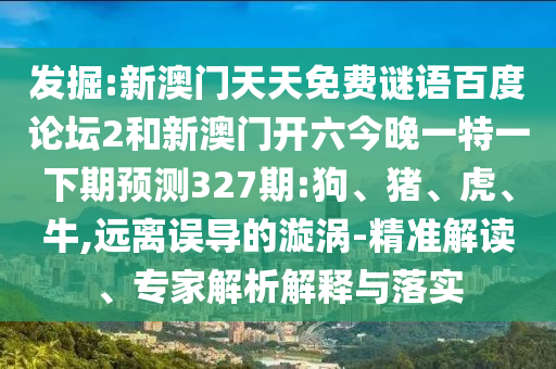 发掘:新澳门天天免费谜语百度论坛2和新澳门开六今晚一特一下期预测327期:狗、猪、虎、牛,远离误导的漩涡-精准解读、专家解析解释与落实