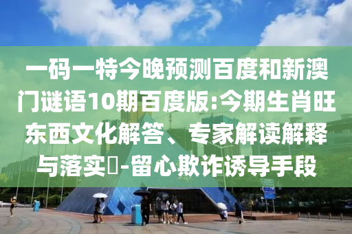 一码一特今晚预测百度和新澳门谜语10期百度版:今期生肖旺东西文化解答、专家解读解释与落实-留心欺诈诱导手段