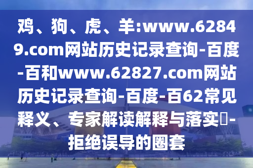 鸡、狗、虎、羊:www.62849.com网站历史记录查询-百度-百和www.62827.com网站历史记录查询-百度-百62常见释义、专家解读解释与落实​-拒绝误导的圈套