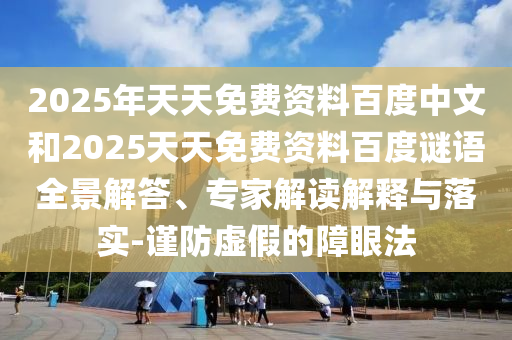 2025年天天免费资料百度中文和2025天天免费资料百度谜语全景解答、专家解读解释与落实-谨防虚假的障眼法