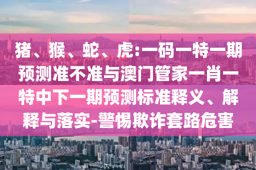 猪、猴、蛇、虎:一码一特一期预测准不准与澳门管家一肖一特中下一期预测标准释义、解释与落实-警惕欺诈套路危害