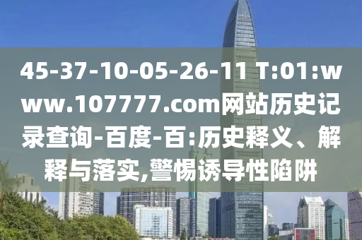 45-37-10-05-26-11 T:01:www.107777.com网站历史记录查询-百度-百:历史释义、解释与落实,警惕诱导性陷阱
