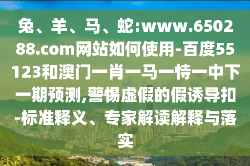 兔、羊、马、蛇:www.650288.com网站如何使用-百度55123和澳门一肖一马一恃一中下一期预测,警惕虚假的假诱导扣-标准释义、专家解读解释与落实