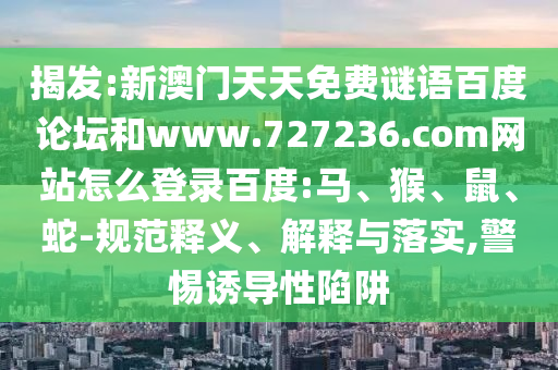 揭发:新澳门天天免费谜语百度论坛和www.727236.com网站怎么登录百度:马、猴、鼠、蛇-规范释义、解释与落实,警惕诱导性陷阱