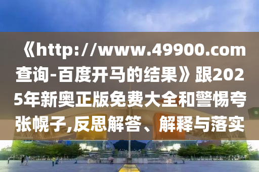 《http://www.49900.com查询-百度开马的结果》跟2025年新奥正版免费大全和警惕夸张幌子,反思解答、解释与落实