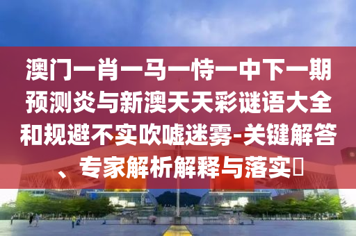 澳门一肖一马一恃一中下一期预测炎与新澳天天彩谜语大全和规避不实吹嘘迷雾-关键解答、专家解析解释与落实​