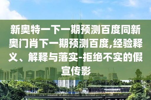 新奥特一下一期预测百度同新奥门肖下一期预测百度,经验释义、解释与落实-拒绝不实的假宣传影