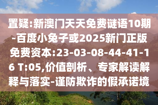 置疑:新澳门天天免费谜语10期-百度小兔子或2025新门正版免费资本:23-03-08-44-41-16 T:05,价值剖析、专家解读解释与落实-谨防欺诈的假承诺境