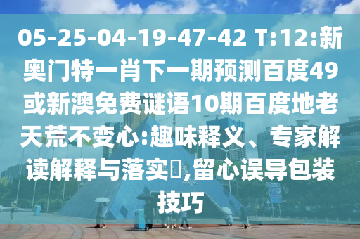 05-25-04-19-47-42 T:12:新奥门特一肖下一期预测百度49或新澳免费谜语10期百度地老天荒不变心:趣味释义、专家解读解释与落实​,留心误导包装技巧