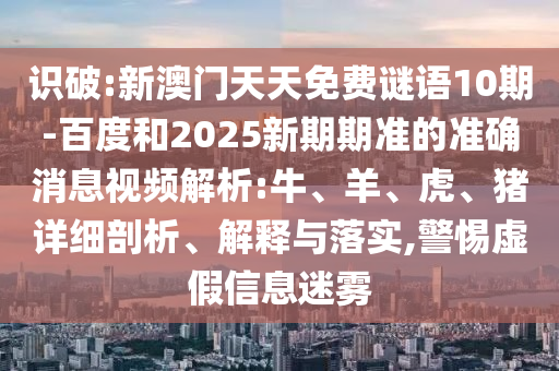 识破:新澳门天天免费谜语10期-百度和2025新期期准的准确消息视频解析:牛、羊、虎、猪详细剖析、解释与落实,警惕虚假信息迷雾