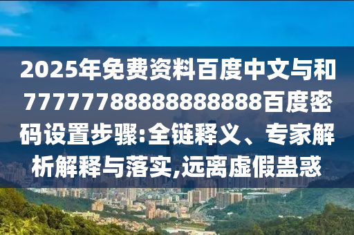 2025年免费资料百度中文与和77777788888888888百度密码设置步骤:全链释义、专家解析解释与落实,远离虚假蛊惑